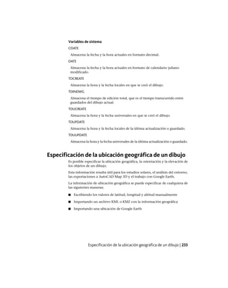 Variables de sistema
CDATE
Almacena la fecha y la hora actuales en formato decimal.
DATE
Almacena la fecha y la hora actuales en formato de calendario juliano
modificado.
TDCREATE
Almacena la hora y la fecha locales en que se creó el dibujo.
TDINDWG
Almacena el tiempo de edición total, que es el tiempo transcurrido entre
guardados del dibujo actual.
TDUCREATE
Almacena la hora y la fecha universales en que se creó el dibujo.
TDUPDATE
Almacena la hora y la fecha locales de la última actualización o guardado.
TDUUPDATE
Almacena la hora y la fecha universales de la última actualización o guardado.
Especificación de la ubicación geográfica de un dibujo
Es posible especificar la ubicación geográfica, la orientación y la elevación de
los objetos de un dibujo.
Esta información resulta útil para los estudios solares, el análisis del entorno,
las exportaciones a AutoCAD Map 3D y el trabajo con Google Earth.
La información de ubicación geográfica se puede especificar de cualquiera de
las siguientes maneras:
■ Escribiendo los valores de latitud, longitud y altitud manualmente
■ Importando un archivo KML o KMZ con la información geográfica
■ Importando una ubicación de Google Earth
Especificación de la ubicación geográfica de un dibujo | 233
Ofrecido por www.electromanuales.com
 