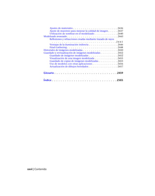 Ajustes de materiales . . . . . . . . . . . . . . . . . . . . . . . 2436
Ajuste de muestreo para mejorar la calidad de imagen . . . . . 2437
Utilización de sombras en el modelizado . . . . . . . . . . . . 2440
Modelizado avanzado . . . . . . . . . . . . . . . . . . . . . . . . . . 2443
Reflexiones y refracciones creadas mediante trazado de rayos
. . . . . . . . . . . . . . . . . . . . . . . . . . . . . . . . . 2 4 4 3
Ventajas de la iluminación indirecta . . . . . . . . . . . . . . . 2446
Final Gathering . . . . . . . . . . . . . . . . . . . . . . . . . . 2448
Historiales de imágenes modelizadas . . . . . . . . . . . . . . . . . . 2450
Guardado y revisualización de imágenes modelizadas . . . . . . . . . 2452
Guardado de imágenes modelizadas . . . . . . . . . . . . . . . 2452
Visualización de una imagen modelizada . . . . . . . . . . . . 2455
Guardado de copias de imágenes modelizadas . . . . . . . . . . 2455
Uso de modelos con otras aplicaciones . . . . . . . . . . . . . 2456
Actualización de dibujos heredados . . . . . . . . . . . . . . . 2457
Glosario . . . . . . . . . . . . . . . . . . . . . . . . . . . . . 2459
Índice . . . . . . . . . . . . . . . . . . . . . . . . . . . . . . 2505
xxvi | Contenido
Ofrecido por www.electromanuales.com
 