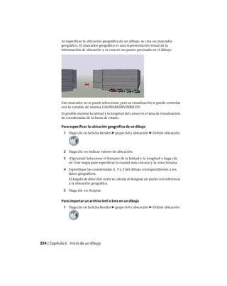 Al especificar la ubicación geográfica de un dibujo, se crea un marcador
geográfico. El marcador geográfico es una representación visual de la
información de ubicación y se crea en un punto precisado en el dibujo.
Este marcador no se puede seleccionar, pero su visualización se puede controlar
con la variable de sistema GEOMARKERVISIBILITY.
Es posible mostrar la latitud y la longitud del cursor en el área de visualización
de coordenadas de la barra de estado.
Para especificar la ubicación geográfica de un dibujo
1 Haga clic en la ficha Render ➤ grupo Sol y ubicación ➤ Definir ubicación.
2 Haga clic en Indicar valores de ubicación.
3 (Opcional) Seleccione el formato de la latitud y la longitud o haga clic
en Usar mapa para especificar la ciudad más cercana y la zona horaria.
4 Especifique las coordenadas X, Y y Z del dibujo correspondientes a los
datos geográficos.
El ángulo de dirección norte se calcula al designar un punto con referencia
a la ubicación geográfica.
5 Haga clic en Aceptar.
Para importar un archivo kml o kmz en un dibujo
1 Haga clic en la ficha Render ➤ grupo Sol y ubicación ➤ Definir ubicación.
234 | Capítulo 6 Inicio de un dibujo
Ofrecido por www.electromanuales.com
 