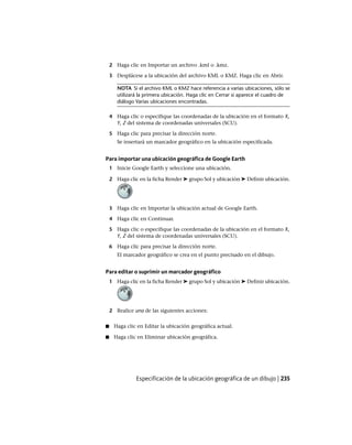 2 Haga clic en Importar un archivo .kml o .kmz.
3 Desplácese a la ubicación del archivo KML o KMZ. Haga clic en Abrir.
NOTA Si el archivo KML o KMZ hace referencia a varias ubicaciones, sólo se
utilizará la primera ubicación. Haga clic en Cerrar si aparece el cuadro de
diálogo Varias ubicaciones encontradas.
4 Haga clic o especifique las coordenadas de la ubicación en el formato X,
Y, Z del sistema de coordenadas universales (SCU).
5 Haga clic para precisar la dirección norte.
Se insertará un marcador geográfico en la ubicación especificada.
Para importar una ubicación geográfica de Google Earth
1 Inicie Google Earth y seleccione una ubicación.
2 Haga clic en la ficha Render ➤ grupo Sol y ubicación ➤ Definir ubicación.
3 Haga clic en Importar la ubicación actual de Google Earth.
4 Haga clic en Continuar.
5 Haga clic o especifique las coordenadas de la ubicación en el formato X,
Y, Z del sistema de coordenadas universales (SCU).
6 Haga clic para precisar la dirección norte.
El marcador geográfico se crea en el punto precisado en el dibujo.
Para editar o suprimir un marcador geográfico
1 Haga clic en la ficha Render ➤ grupo Sol y ubicación ➤ Definir ubicación.
2 Realice una de las siguientes acciones:
■ Haga clic en Editar la ubicación geográfica actual.
■ Haga clic en Eliminar ubicación geográfica.
Especificación de la ubicación geográfica de un dibujo | 235
Ofrecido por www.electromanuales.com
 