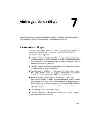 Abrir o guardar un dibujo
Pueden utilizarse diversos métodos para localizar y abrir los dibujos, incluso los dañados.
Puede guardar los dibujos y hacer copias de seguridad automáticamente.
Apertura de un dibujo
Los dibujos se abren para trabajar con ellos del mismo modo que en el resto de
aplicaciones. Además, puede escoger entre varios métodos alternativos.
Para abrir un dibujo, es posible:
■ Utilizar la opción Abrir del menú Archivo para que aparezca el cuadro de
diálogo Seleccionar archivo. Si la variable de sistema FILEDIA está establecida
en 0, se mostrará la versión de solicitud de comando en lugar del cuadro de
diálogo de navegación de archivos.
■ Usar Abrir en la Barra de herramientas de acceso rápido para que se muestre
el cuadro de diálogo Seleccionar archivo.
■ Hacer doble clic en un dibujo en el Explorador de Windows para ejecutar
AutoCAD® y abrir ese dibujo. Si el programa ya está en ejecución, el dibujo
se abrirá en la sesión actual en lugar de en una segunda sesión.
■ Arrastrar un dibujo desde el Explorador de Windows a AutoCAD.
Si coloca un dibujo fuera del área de dibujo (por ejemplo, la línea de comando
o el espacio en blanco que aparece junto a las barras de herramientas), se
abrirá el dibujo. Sin embargo, si arrastra un solo dibujo hacia el área de dibujo
de otro abierto, el nuevo no se abrirá, sino que se insertará como una
referencia a bloque.
■ Utilizar DesignCenter para abrir los dibujos.
■ Utilizar el Administrador de conjuntos de planos para localizar y abrir los
dibujos en un conjunto de planos.
7
237
Ofrecido por www.electromanuales.com
 