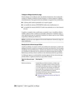 Trabajo en dibujos durante la carga
Puede trabajar en los dibujos antes de abrirlos totalmente. Esto resulta útil
cuando se trabaja en dibujos de gran tamaño y se desea empezar a trabajar
inmediatamente. Para aprovechar esta utilidad, se requieren tres condiciones.
■ El dibujo debe haberse guardado en el espacio papel.
■ La variable de sistema OPENPARTIAL debe estar establecida en 1.
■ La variable de sistema INDEXCTL debe estar definida en un valor distinto
de cero.
Cuando se cumplen estas condiciones, se pueden crear o modificar objetos
visibles, aplicar zoom o realizar un encuadre, desactivar o inutilizar capas, y
otras operaciones que no requieran visualizar los objetos que no eran visibles
al guardar el dibujo por última vez.
NOTA La función de vista rápida no funcionará totalmente durante la carga con
estas condiciones.
Resolución de referencias que faltan
Al abrir un dibujo, el usuario recibe una notificación (mensajes y cuadros de
diálogos de tareas) cuando no se puede encontrar una referencia. En el cuadro
de diálogo de tareas Referencias - Archivos de referencia sin resolver, haga clic
en Actualizar la ubicación de los archivos de referencia para abrir la paleta
Referencias externas y hacer cambios en las referencias externas que faltan.
La tabla que aparece a continuación muestra algunas de las referencias que
pueden faltar y explica la manera en que deben tratarse.
DescripciónTipo de referencia que
falta
Cuando falta una referencia externa, se debe a que
AutoCAD no ha podido resolver la última ubicación
Referencias externas
conocida de una referencia externa, una imagen ráster
o un calco subyacente. Para resolver una referencia
externa que falta, encuentre el archivo y actualice su
ubicación con la paleta Referencias externas.
Para obtener información sobre la resolución de archi-
vos de referencia que faltan, véase
■ Resolución de referencias externas que faltan en
la página 1939
238 | Capítulo 7 Abrir o guardar un dibujo
Ofrecido por www.electromanuales.com
 