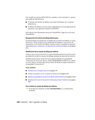 Si la variable de sistema DWGCHECK se establece como Activada (1), aparece
una casilla de advertencia si:
■ El formato del archivo de dibujo es de AutoCAD Release 14 o versiones
posteriores y
■ El archivo de dibujo no se ha creado originalmente con una aplicación de
Autodesk o una aplicación basada en RealDWG.
Para obtener más información acerca de TrustedDWG, haga clic en el icono
TrustedDWG.
Recuperación de archivos de dibujo defectuosos.
En determinadas circunstancias, es posible que un archivo de dibujo se vuelva
defectuoso. Puede producirse por problemas de hardware o por errores de
transmisión. Si un archivo de dibujo contiene errores, es posible recuperarlo.
Véase Reparación, restitución o recuperación de archivos de dibujo en la página
265.
Modificación de la carpeta de dibujo por defecto
Cada vez que se inicia AutoCAD, la carpeta Mis Documentos es la ruta de acceso
por defecto de todos los cuadros de diálogo estándar de selección de archivos.
También puede iniciar AutoCAD en la carpeta indicada en la propiedad
"Comenzar en" del acceso directo. Defina REMEMBERFOLDERS en 0 y utilice
el acceso directo revisado para iniciar AutoCAD desde la carpeta indicada en
la propiedad "Comenzar en".
Véase también:
■ Introducción a DesignCenter en la página 90
■ Trabajo con planos en un conjunto de planos en la página 503
■ Apertura y guardado de archivos de dibujo desde Internet en la página 2244
■ Introducción al uso de marcas de revisión para revisar el diseño en la página
2287
Para cambiar la carpeta de dibujos por defecto
1 En la línea de comando, escriba rememberfolders y, a continuación,
escriba 0.
240 | Capítulo 7 Abrir o guardar un dibujo
Ofrecido por www.electromanuales.com
 