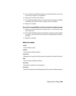 2 En el escritorio de Windows, haga clic con el botón derecho en el icono
de AutoCAD. Haga clic en Propiedades.
3 Haga clic en la ficha Acceso directo.
4 En el cuadro de diálogo Iniciar en, escriba la ruta de la carpeta que debería
considerarse por defecto al abrir o guardar archivos de dibujo.
5 Haga clic en Aceptar.
Para activar la compatibilidad con límites de tamaño para objetos grandes
1 Haga clic en el botón del menú de la aplicación y, a continuación, haga
clic en Opciones.
2 En el cuadro de diálogo Opciones, ficha Abrir y guardar, sección Guardado
de archivos, anule la selección de Mantener compatibilidad de tamaño
de dibujo.
3 Haga clic en Aceptar.
Referencia rápida
CERRAR
Cierra el dibujo actual.
CERRART
Cierra todos los dibujos abiertos.
ETRANSMIT
Empaqueta un conjunto de archivos para su transferencia a través de Internet.
ABRE
Abre un archivo de dibujo existente.
OPCIONES
Personaliza los parámetros del programa.
POSEEDOR
Muestra información acerca del propietario de los archivos de dibujo abiertos.
Apertura de un dibujo | 241
Ofrecido por www.electromanuales.com
 
