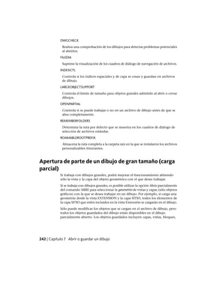 DWGCHECK
Realiza una comprobación de los dibujos para detectar problemas potenciales
al abrirlos.
FILEDIA
Suprime la visualización de los cuadros de diálogo de navegación de archivos.
INDEXCTL
Controla si los índices espaciales y de capa se crean y guardan en archivos
de dibujo.
LARGEOBJECTSUPPORT
Controla el límite de tamaño para objetos grandes admitido al abrir o cerrar
dibujos.
OPENPARTIAL
Controla si se puede trabajar o no en un archivo de dibujo antes de que se
abra completamente.
REMEMBERFOLDERS
Determina la ruta por defecto que se muestra en los cuadros de diálogo de
selección de archivos estándar.
ROAMABLEROOTPREFIX
Almacena la ruta completa a la carpeta raíz en la que se instalaron los archivos
personalizables itinerantes.
Apertura de parte de un dibujo de gran tamaño (carga
parcial)
Si trabaja con dibujos grandes, podrá mejorar el funcionamiento abriendo
sólo la vista y la capa del objeto geométrico con el que desee trabajar.
Si se trabaja con dibujos grandes, es posible utilizar la opción Abrir parcialmente
del comando ABRE para seleccionar la geometría de vistas y capas (sólo objetos
gráficos) con la que se desea trabajar en un dibujo. Por ejemplo, si carga una
geometría desde la vista EXTENSION y la capa SITIO, todos los elementos de
la capa SITIO que estén incluidos en la vista Extensión se cargarán en el dibujo.
Sólo puede modificar los objetos que se cargan en el archivo de dibujo, pero
todos los objetos guardados del dibujo están disponibles en el dibujo
parcialmente abierto. Los objetos guardados incluyen capas, vistas, bloques,
242 | Capítulo 7 Abrir o guardar un dibujo
Ofrecido por www.electromanuales.com
 