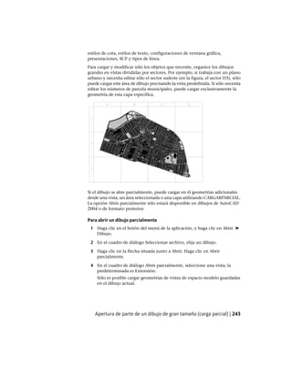 estilos de cota, estilos de texto, configuraciones de ventana gráfica,
presentaciones, SCP y tipos de línea.
Para cargar y modificar sólo los objetos que necesite, organice los dibujos
grandes en vistas divididas por sectores. Por ejemplo, si trabaja con un plano
urbano y necesita editar sólo el sector sudeste (en la figura, el sector D3), sólo
puede cargar este área de dibujo precisando la vista predefinida. Si sólo necesita
editar los números de parcela municipales, puede cargar exclusivamente la
geometría de esta capa específica.
Si el dibujo se abre parcialmente, puede cargar en él geometrías adicionales
desde una vista, un área seleccionada o una capa utilizando CARGARPARCIAL.
La opción Abrir parcialmente sólo estará disponible en dibujos de AutoCAD
2004 o de formato posterior.
Para abrir un dibujo parcialmente
1 Haga clic en el botón del menú de la aplicación, y haga clic en Abrir ➤
Dibujo.
2 En el cuadro de diálogo Seleccionar archivo, elija un dibujo.
3 Haga clic en la flecha situada junto a Abrir. Haga clic en Abrir
parcialmente.
4 En el cuadro de diálogo Abrir parcialmente, seleccione una vista; la
predeterminada es Extensión.
Sólo es posible cargar geometrías de vistas de espacio modelo guardadas
en el dibujo actual.
Apertura de parte de un dibujo de gran tamaño (carga parcial) | 243
Ofrecido por www.electromanuales.com
 