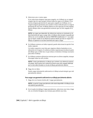 5 Seleccione una o varias capas.
Si no selecciona ninguna capa para cargarla, en el dibujo no se cargará
ningún tipo de capa aunque existan todas las capas en el dibujo. Si no
precisa ninguna geometría de capas para cargarla en el dibujo, no se
cargará ninguna geometría aun cuando se haya indicado para su carga la
geometría de una vista. Si dibuja objetos en una capa que no está cargada,
puede dibujar sobre una geometría existente que no esté cargada en el
dibujo.
NOTA Las capas que dependen de referencias externas se mostrarán en la
lista Geometría de capa a cargar sólo si el dibujo seleccionado se guardó por
última vez con la variable de sistema VISRETAIN establecida en 1. Las capas
que se hayan creado en la referencia externa desde que ésta se cargó en el
dibujo no aparecen en la lista Geometría de capa a cargar.
6 Si el dibujo contiene un índice espacial, puede seleccionar la opción Usar
índice espacial.
Un índice espacial es una lista que organiza objetos basándose en su
ubicación en el espacio. Se utiliza un índice espacial para localizar la parte
del dibujo que se debe leer, lo que reduce al mínimo el tiempo necesario
para abrir el dibujo.
7 Si el dibujo contiene referencias externas pero no desea cargarlas, marque
Descargar todas las refX al abrir.
NOTA Si abre parcialmente un dibujo que contiene una referencia externa
vinculada, sólo la parte de la referencia externa que está cargada (definida
por la vista seleccionada) se vincula al dibujo parcialmente abierto.
8 Haga clic en Abrir.
Puede cargar información adicional en el dibujo actual siempre que esté
parcialmente abierto.
Para cargar una geometría adicional en un dibujo parcialmente abierto
1 Haga clic en el menú Archivo ➤ Cargar parcialmente.
NOTA La opción Cargar parcialmente sólo estará disponible si el dibujo actual
está abierto parcialmente.
2 En el cuadro de diálogo Cargar parcialmente, seleccione una vista o haga
clic en el botón Designar una ventana para definir una vista.
244 | Capítulo 7 Abrir o guardar un dibujo
Ofrecido por www.electromanuales.com
 