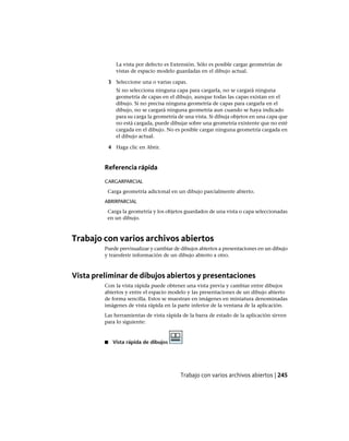 La vista por defecto es Extensión. Sólo es posible cargar geometrías de
vistas de espacio modelo guardadas en el dibujo actual.
3 Seleccione una o varias capas.
Si no selecciona ninguna capa para cargarla, no se cargará ninguna
geometría de capas en el dibujo, aunque todas las capas existan en el
dibujo. Si no precisa ninguna geometría de capas para cargarla en el
dibujo, no se cargará ninguna geometría aun cuando se haya indicado
para su carga la geometría de una vista. Si dibuja objetos en una capa que
no está cargada, puede dibujar sobre una geometría existente que no esté
cargada en el dibujo. No es posible cargar ninguna geometría cargada en
el dibujo actual.
4 Haga clic en Abrir.
Referencia rápida
CARGARPARCIAL
Carga geometría adicional en un dibujo parcialmente abierto.
ABRIRPARCIAL
Carga la geometría y los objetos guardados de una vista o capa seleccionadas
en un dibujo.
Trabajo con varios archivos abiertos
Puede previsualizar y cambiar de dibujos abiertos a presentaciones en un dibujo
y transferir información de un dibujo abierto a otro.
Vista preliminar de dibujos abiertos y presentaciones
Con la vista rápida puede obtener una vista previa y cambiar entre dibujos
abiertos y entre el espacio modelo y las presentaciones de un dibujo abierto
de forma sencilla. Estos se muestran en imágenes en miniatura denominadas
imágenes de vista rápida en la parte inferior de la ventana de la aplicación.
Las herramientas de vista rápida de la barra de estado de la aplicación sirven
para lo siguiente:
■ Vista rápida de dibujos
Trabajo con varios archivos abiertos | 245
Ofrecido por www.electromanuales.com
 