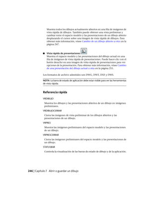 Muestra todos los dibujos actualmente abiertos en una fila de imágenes de
vista rápida de dibujos. También puede obtener una vista preliminar y
cambiar entre el espacio modelo y las presentaciones de un dibujo abierto
desplazando el cursor sobre una imagen de vista rápida de dibujos. Para
obtener más información, véase Cambio de un dibujo abierto a otro en la
página 247.
■ Vista rápida de presentaciones
Muestra el espacio modelo y las presentaciones del dibujo actual en una
fila de imágenes de vista rápida de presentaciones. Puede hacer clic con el
botón derecho en una imagen de vista rápida de presentaciones para ver
opciones de la presentación. Para obtener más información, véase Cambio
de una presentación del dibujo actual a otra en la página 251.
Los formatos de archivo admitidos son DWG, DWT, DXF y DWS.
NOTA La barra de estado de aplicación debe estar visible para ver las herramientas
de vista rápida.
Referencia rápida
VRDIBUJO
Muestra los dibujos y las presentaciones abiertos de un dibujo en imágenes
preliminares.
VRDIBUJOCERRAR
Cierra las imágenes de vista preliminar de los dibujos abiertos y las
presentaciones de un dibujo.
VRPRES
Muestra las imágenes preliminares del espacio modelo y las presentaciones
de un dibujo.
VRPRESCERRAR
Cierra las imágenes preliminares del espacio modelo y las presentaciones de
un dibujo.
STATUSBAR
Controla la visualización de las barras de estado de dibujo y de la aplicación.
246 | Capítulo 7 Abrir o guardar un dibujo
Ofrecido por www.electromanuales.com
 