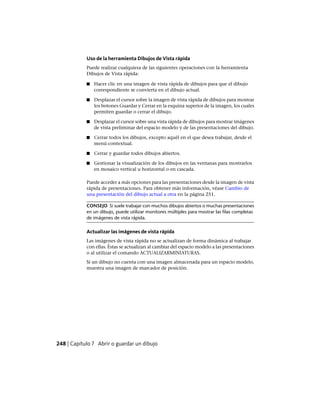 Uso de la herramienta Dibujos de Vista rápida
Puede realizar cualquiera de las siguientes operaciones con la herramienta
Dibujos de Vista rápida:
■ Hacer clic en una imagen de vista rápida de dibujos para que el dibujo
correspondiente se convierta en el dibujo actual.
■ Desplazar el cursor sobre la imagen de vista rápida de dibujos para mostrar
los botones Guardar y Cerrar en la esquina superior de la imagen, los cuales
permiten guardar o cerrar el dibujo.
■ Desplazar el cursor sobre una vista rápida de dibujos para mostrar imágenes
de vista preliminar del espacio modelo y de las presentaciones del dibujo.
■ Cerrar todos los dibujos, excepto aquél en el que desea trabajar, desde el
menú contextual.
■ Cerrar y guardar todos dibujos abiertos.
■ Gestionar la visualización de los dibujos en las ventanas para mostrarlos
en mosaico vertical u horizontal o en cascada.
Puede acceder a más opciones para las presentaciones desde la imagen de vista
rápida de presentaciones. Para obtener más información, véase Cambio de
una presentación del dibujo actual a otra en la página 251.
CONSEJO Si suele trabajar con muchos dibujos abiertos o muchas presentaciones
en un dibujo, puede utilizar monitores múltiples para mostrar las filas completas
de imágenes de vista rápida.
Actualizar las imágenes de vista rápida
Las imágenes de vista rápida no se actualizan de forma dinámica al trabajar
con ellas. Éstas se actualizan al cambiar del espacio modelo a las presentaciones
o al utilizar el comando ACTUALIZARMINIATURAS.
Si un dibujo no cuenta con una imagen almacenada para un espacio modelo,
muestra una imagen de marcador de posición.
248 | Capítulo 7 Abrir o guardar un dibujo
Ofrecido por www.electromanuales.com
 