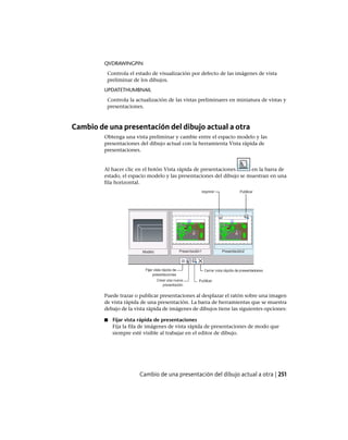 QVDRAWINGPIN
Controla el estado de visualización por defecto de las imágenes de vista
preliminar de los dibujos.
UPDATETHUMBNAIL
Controla la actualización de las vistas preliminares en miniatura de vistas y
presentaciones.
Cambio de una presentación del dibujo actual a otra
Obtenga una vista preliminar y cambie entre el espacio modelo y las
presentaciones del dibujo actual con la herramienta Vista rápida de
presentaciones.
Al hacer clic en el botón Vista rápida de presentaciones en la barra de
estado, el espacio modelo y las presentaciones del dibujo se muestran en una
fila horizontal.
Puede trazar o publicar presentaciones al desplazar el ratón sobre una imagen
de vista rápida de una presentación. La barra de herramientas que se muestra
debajo de la vista rápida de imágenes de dibujos tiene las siguientes opciones:
■ Fijar vista rápida de presentaciones
Fija la fila de imágenes de vista rápida de presentaciones de modo que
siempre esté visible al trabajar en el editor de dibujo.
Cambio de una presentación del dibujo actual a otra | 251
Ofrecido por www.electromanuales.com
 