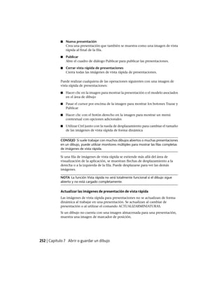 ■ Nueva presentación
Crea una presentación que también se muestra como una imagen de vista
rápida al final de la fila.
■ Publicar
Abre el cuadro de diálogo Publicar para publicar las presentaciones.
■ Cerrar vista rápida de presentaciones
Cierra todas las imágenes de vista rápida de presentaciones.
Puede realizar cualquiera de las operaciones siguientes con una imagen de
vista rápida de presentaciones:
■ Hacer clic en la imagen para mostrar la presentación o el modelo asociados
en el área de dibujo
■ Pasar el cursor por encima de la imagen para mostrar los botones Trazar y
Publicar
■ Hacer clic con el botón derecho en la imagen para mostrar un menú
contextual con opciones adicionales
■ Utilizar Ctrl junto con la rueda de desplazamiento para cambiar el tamaño
de las imágenes de vista rápida de forma dinámica
CONSEJO Si suele trabajar con muchos dibujos abiertos o muchas presentaciones
en un dibujo, puede utilizar monitores múltiples para mostrar las filas completas
de imágenes de vista rápida.
Si una fila de imágenes de vista rápida se extiende más allá del área de
visualización de la aplicación, se muestran flechas de desplazamiento a la
derecha o a la izquierda de la fila. Puede desplazarse para ver las demás
imágenes.
NOTA La función Vista rápida no será totalmente funcional si el dibujo sigue
abierto y no está cargado completamente.
Actualizar las imágenes de presentación de vista rápida
Las imágenes de vista rápida para presentaciones no se actualizan de forma
dinámica al trabajar en una presentación. Se actualizan al cambiar de
presentación o al utilizar el comando ACTUALIZARMINIATURAS.
Si un dibujo no cuenta con una imagen almacenada para una presentación,
muestra una imagen de marcador de posición.
252 | Capítulo 7 Abrir o guardar un dibujo
Ofrecido por www.electromanuales.com
 