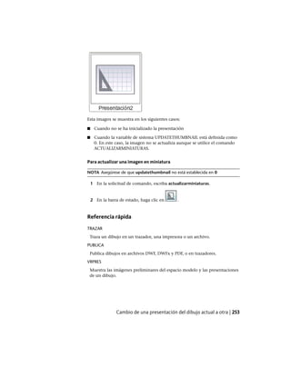 Esta imagen se muestra en los siguientes casos:
■ Cuando no se ha inicializado la presentación
■ Cuando la variable de sistema UPDATETHUMBNAIL está definida como
0. En este caso, la imagen no se actualiza aunque se utilice el comando
ACTUALIZARMINIATURAS.
Para actualizar una imagen en miniatura
NOTA Asegúrese de que updatethumbnail no está establecida en 0
1 En la solicitud de comando, escriba actualizarminiaturas.
2 En la barra de estado, haga clic en .
Referencia rápida
TRAZAR
Traza un dibujo en un trazador, una impresora o un archivo.
PUBLICA
Publica dibujos en archivos DWF, DWFx y PDF, o en trazadores.
VRPRES
Muestra las imágenes preliminares del espacio modelo y las presentaciones
de un dibujo.
Cambio de una presentación del dibujo actual a otra | 253
Ofrecido por www.electromanuales.com
 