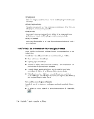 VRPRESCERRAR
Cierra las imágenes preliminares del espacio modelo y las presentaciones de
un dibujo.
ACTUALIZARMINIATURAS
Actualiza manualmente las vistas preliminares en miniatura de las vistas, los
dibujos y las presentaciones guardados.
QVLAYOUTPIN
Controla el estado de visualización por defecto de las imágenes de vista
preliminar del espacio modelo y las presentaciones de un dibujo.
UPDATETHUMBNAIL
Controla la actualización de las vistas preliminares en miniatura de vistas y
presentaciones.
Transferencia de información entre dibujos abiertos
Puede transferir fácilmente la información entre los dibujos abiertos en una
única sesión.
Cuando hay varios dibujos abiertos en una única sesión, es posible:
■ Hacer referencia a otros dibujos.
■ Copiar y pegar entre dibujos.
■ Arrastrar los objetos seleccionados de un dibujo a otro haciendo clic con
el botón derecho del dispositivo señalador.
■ Utilice la opción Igualar propiedades (IGUALARPROP) para copiar
propiedades de objetos de un dibujo a objetos de otro dibujo.
■ Utilice las referencias a objetos, el comando Copiar con punto base
(COPIARBASE) y el comando Pegar en coordenadas originales (PEGARORIG)
para asegurar una colocación exacta.
Para cambiar de un dibujo abierto a otro
Proceda de uno de los siguientes modos para cambiar de un dibujo abierto a
otro:
■ En la barra de estado, haga clic en la herramienta Dibujos de Vista rápida.
254 | Capítulo 7 Abrir o guardar un dibujo
Ofrecido por www.electromanuales.com
 