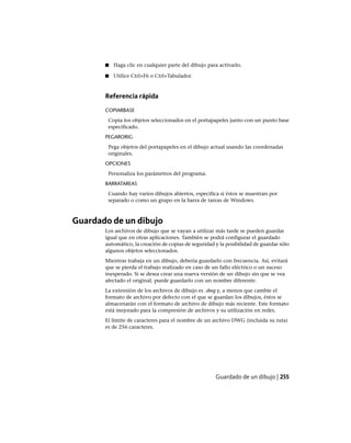 ■ Haga clic en cualquier parte del dibujo para activarlo.
■ Utilice Ctrl+F6 o Ctrl+Tabulador.
Referencia rápida
COPIARBASE
Copia los objetos seleccionados en el portapapeles junto con un punto base
especificado.
PEGARORIG
Pega objetos del portapapeles en el dibujo actual usando las coordenadas
originales.
OPCIONES
Personaliza los parámetros del programa.
BARRATAREAS
Cuando hay varios dibujos abiertos, especifica si éstos se muestran por
separado o como un grupo en la barra de tareas de Windows.
Guardado de un dibujo
Los archivos de dibujo que se vayan a utilizar más tarde se pueden guardar
igual que en otras aplicaciones. También se podrá configurar el guardado
automático, la creación de copias de seguridad y la posibilidad de guardar sólo
algunos objetos seleccionados.
Mientras trabaja en un dibujo, debería guardarlo con frecuencia. Así, evitará
que se pierda el trabajo realizado en caso de un fallo eléctrico o un suceso
inesperado. Si se desea crear una nueva versión de un dibujo sin que se vea
afectado el original, puede guardarlo con un nombre diferente.
La extensión de los archivos de dibujo es .dwg y, a menos que cambie el
formato de archivo por defecto con el que se guardan los dibujos, éstos se
almacenarán con el formato de archivo de dibujo más reciente. Este formato
está mejorado para la compresión de archivos y su utilización en redes.
El límite de caracteres para el nombre de un archivo DWG (incluida su ruta)
es de 256 caracteres.
Guardado de un dibujo | 255
Ofrecido por www.electromanuales.com
 