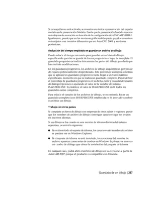 Si esta opción no está activada, se muestra una única representación del espacio
modelo en la presentación Modelo. Puede que la presentación Modelo muestre
más objetos de anotación en función de la configuración de ANNOALLVISIBLE.
Igualmente, puede que en las ventanas gráficas del espacio papel se muestren
más objetos con tamaños diferentes que en AutoCAD 2008 y versiones
posteriores.
Reducción del tiempo empleado en guardar un archivo de dibujo
Puede reducir el tiempo necesario para guardar un archivo de dibujo
especificando que éste se guarde de forma progresiva en lugar de completa. El
guardado progresivo actualiza únicamente las partes del dibujo guardado que
han sufrido modificaciones.
En los guardados progresivos, los archivos de dibujo adquieren un porcentaje
de espacio potencialmente desperdiciado. Este porcentaje aumenta a medida
que se aplican los guardados progresivos hasta llegar a un valor máximo
especificado, momento en que se realiza un guardado completo. Puede definir
el porcentaje de guardados progresivos en las fichas Abrir y Guardar del cuadro
de diálogo Opciones o ajustando el valor de la variable de sistema
ISAVEPERCENT. Si establece el valor de ISAVEPERCENT en 0, todos los
guardados serán completos.
Para reducir el tamaño de los archivos de dibujo, se recomienda hacer un
guardado completo (con ISAVEPERCENT establecida en 0) antes de transferir
o archivar un dibujo.
Trabajo con otros países
Si comparte archivos de dibujo con empresas de otros países o regiones, puede
que los nombres de archivo de dibujo contengan caracteres que no se usen
en los otros idiomas.
Si un dibujo se ha creado en una versión de idioma distinta del sistema
operativo, ocurrirá lo siguiente:
■ Si está instalado el soporte de idioma, los caracteres del nombre de archivo
se pueden ver en Windows Explorer.
■ Si el soporte de idioma no está instalado, los caracteres del nombre de
archivo aparecen como series de cuadros en Windows Explorer y se muestra
un cuadro de diálogo que ofrece la instalación del paquete de idioma.
En cualquier caso, podrá abrir el archivo de dibujo en las versiones a partir de
AutoCAD 2007 porque el producto es compatible con Unicode.
Guardado de un dibujo | 257
Ofrecido por www.electromanuales.com
 
