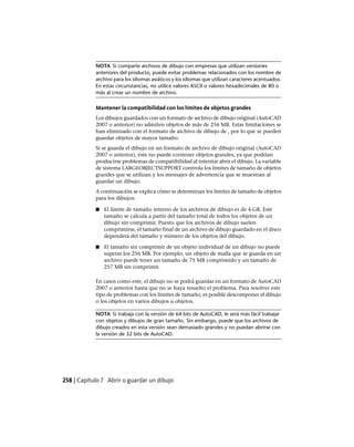 NOTA Si comparte archivos de dibujo con empresas que utilizan versiones
anteriores del producto, puede evitar problemas relacionados con los nombre de
archivo para los idiomas asiáticos y los idiomas que utilizan caracteres acentuados.
En estas circunstancias, no utilice valores ASCII o valores hexadecimales de 80 o
más al crear un nombre de archivo.
Mantener la compatibilidad con los límites de objetos grandes
Los dibujos guardados con un formato de archivo de dibujo original (AutoCAD
2007 o anterior) no admiten objetos de más de 256 MB. Estas limitaciones se
han eliminado con el formato de archivo de dibujo de , por lo que se pueden
guardar objetos de mayor tamaño.
Si se guarda el dibujo en un formato de archivo de dibujo original (AutoCAD
2007 o anterior), éste no puede contener objetos grandes, ya que podrían
producirse problemas de compatibilidad al intentar abrir el dibujo. La variable
de sistema LARGEOBJECTSUPPORT controla los límites de tamaño de objetos
grandes que se utilizan y los mensajes de advertencia que se muestran al
guardar un dibujo.
A continuación se explica cómo se determinan los límites de tamaño de objetos
para los dibujos:
■ El límite de tamaño interno de los archivos de dibujo es de 4 GB. Este
tamaño se calcula a partir del tamaño total de todos los objetos de un
dibujo sin comprimir. Puesto que los archivos de dibujo suelen
comprimirse, el tamaño final de un archivo de dibujo guardado en el disco
dependerá del tamaño y número de los objetos del dibujo.
■ El tamaño sin comprimir de un objeto individual de un dibujo no puede
superar los 256 MB. Por ejemplo, un objeto de malla que se guarda en un
archivo puede tener un tamaño de 75 MB comprimido y un tamaño de
257 MB sin comprimir.
En casos como este, el dibujo no se podrá guardar en un formato de AutoCAD
2007 o anterior hasta que no se haya resuelto el problema. Para resolver este
tipo de problemas con los límites de tamaño, es posible descomponer el dibujo
o los objetos en varios dibujos u objetos.
NOTA Si trabaja con la versión de 64 bits de AutoCAD, le será más fácil trabajar
con objetos y dibujos de gran tamaño. Sin embargo, puede que los archivos de
dibujo creados en esta versión sean demasiado grandes y no puedan abrirse con
la versión de 32 bits de AutoCAD.
258 | Capítulo 7 Abrir o guardar un dibujo
Ofrecido por www.electromanuales.com
 