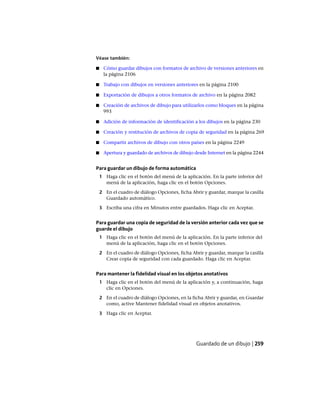 Véase también:
■ Cómo guardar dibujos con formatos de archivo de versiones anteriores en
la página 2106
■ Trabajo con dibujos en versiones anteriores en la página 2100
■ Exportación de dibujos a otros formatos de archivo en la página 2082
■ Creación de archivos de dibujo para utilizarlos como bloques en la página
993
■ Adición de información de identificación a los dibujos en la página 230
■ Creación y restitución de archivos de copia de seguridad en la página 269
■ Compartir archivos de dibujo con otros países en la página 2249
■ Apertura y guardado de archivos de dibujo desde Internet en la página 2244
Para guardar un dibujo de forma automática
1 Haga clic en el botón del menú de la aplicación. En la parte inferior del
menú de la aplicación, haga clic en el botón Opciones.
2 En el cuadro de diálogo Opciones, ficha Abrir y guardar, marque la casilla
Guardado automático.
3 Escriba una cifra en Minutos entre guardados. Haga clic en Aceptar.
Para guardar una copia de seguridad de la versión anterior cada vez que se
guarde el dibujo
1 Haga clic en el botón del menú de la aplicación. En la parte inferior del
menú de la aplicación, haga clic en el botón Opciones.
2 En el cuadro de diálogo Opciones, ficha Abrir y guardar, marque la casilla
Crear copia de seguridad con cada guardado. Haga clic en Aceptar.
Para mantener la fidelidad visual en los objetos anotativos
1 Haga clic en el botón del menú de la aplicación y, a continuación, haga
clic en Opciones.
2 En el cuadro de diálogo Opciones, en la ficha Abrir y guardar, en Guardar
como, active Mantener fidelidad visual en objetos anotativos.
3 Haga clic en Aceptar.
Guardado de un dibujo | 259
Ofrecido por www.electromanuales.com
 