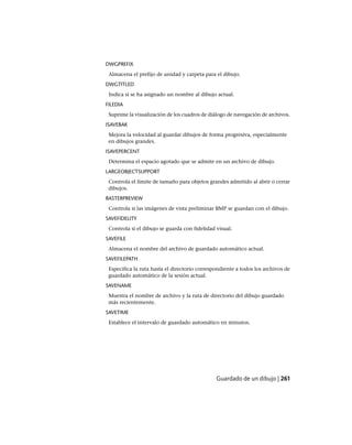 DWGPREFIX
Almacena el prefijo de unidad y carpeta para el dibujo.
DWGTITLED
Indica si se ha asignado un nombre al dibujo actual.
FILEDIA
Suprime la visualización de los cuadros de diálogo de navegación de archivos.
ISAVEBAK
Mejora la velocidad al guardar dibujos de forma progresiva, especialmente
en dibujos grandes.
ISAVEPERCENT
Determina el espacio agotado que se admite en un archivo de dibujo.
LARGEOBJECTSUPPORT
Controla el límite de tamaño para objetos grandes admitido al abrir o cerrar
dibujos.
RASTERPREVIEW
Controla si las imágenes de vista preliminar BMP se guardan con el dibujo.
SAVEFIDELITY
Controla si el dibujo se guarda con fidelidad visual.
SAVEFILE
Almacena el nombre del archivo de guardado automático actual.
SAVEFILEPATH
Especifica la ruta hasta el directorio correspondiente a todos los archivos de
guardado automático de la sesión actual.
SAVENAME
Muestra el nombre de archivo y la ruta de directorio del dibujo guardado
más recientemente.
SAVETIME
Establece el intervalo de guardado automático en minutos.
Guardado de un dibujo | 261
Ofrecido por www.electromanuales.com
 