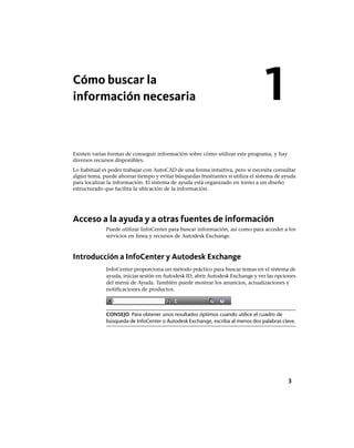Cómo buscar la
información necesaria
Existen varias formas de conseguir información sobre cómo utilizar este programa, y hay
diversos recursos disponibles.
Lo habitual es poder trabajar con AutoCAD de una forma intuitiva, pero si necesita consultar
algún tema, puede ahorrar tiempo y evitar búsquedas frustrantes si utiliza el sistema de ayuda
para localizar la información. El sistema de ayuda está organizado en torno a un diseño
estructurado que facilita la ubicación de la información.
Acceso a la ayuda y a otras fuentes de información
Puede utilizar InfoCenter para buscar información, así como para acceder a los
servicios en línea y recursos de Autodesk Exchange.
Introducción a InfoCenter y Autodesk Exchange
InfoCenter proporciona un método práctico para buscar temas en el sistema de
ayuda, iniciar sesión en Autodesk ID, abrir Autodesk Exchange y ver las opciones
del menú de Ayuda. También puede mostrar los anuncios, actualizaciones y
notificaciones de productos.
CONSEJO Para obtener unos resultados óptimos cuando utilice el cuadro de
búsqueda de InfoCenter o Autodesk Exchange, escriba al menos dos palabras clave.
1
3
Ofrecido por www.electromanuales.com
 