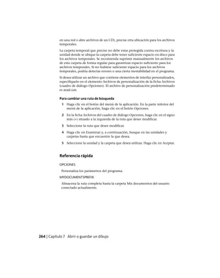 en una red o abre archivos de un CD), precise otra ubicación para los archivos
temporales.
La carpeta temporal que precise no debe estar protegida contra escritura y la
unidad donde se ubique la carpeta debe tener suficiente espacio en disco para
los archivos temporales. Se recomienda suprimir manualmente los archivos
de esta carpeta de forma regular para garantizar espacio suficiente para los
archivos temporales. Si no hubiese suficiente espacio para los archivos
temporales, podría detectar errores o una cierta inestabilidad en el programa.
Si desea utilizar un archivo que contiene elementos de interfaz personalizados,
especifíquelo en el elemento Archivos de personalización de la ficha Archivos
(cuadro de diálogo Opciones). El archivo de personalización predeterminado
es acad.cuix.
Para cambiar una ruta de búsqueda
1 Haga clic en el botón del menú de la aplicación. En la parte inferior del
menú de la aplicación, haga clic en el botón Opciones.
2 En la ficha Archivos del cuadro de diálogo Opciones, haga clic en el signo
más (+) situado a la izquierda de la ruta que desee modificar.
3 Seleccione la ruta que desee modificar.
4 Haga clic en Examinar y, a continuación, busque en las unidades y
carpetas hasta que encuentre la que desea.
5 Seleccione la unidad y la carpeta que desea utilizar. Haga clic en Aceptar.
Referencia rápida
OPCIONES
Personaliza los parámetros del programa.
MYDOCUMENTSPREFIX
Almacena la ruta completa hasta la carpeta Mis documentos del usuario
conectado actualmente.
264 | Capítulo 7 Abrir o guardar un dibujo
Ofrecido por www.electromanuales.com
 