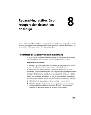 Reparación, restitución o
recuperación de archivos
de dibujo
Si se ha dañado un archivo de dibujo o si su programa se cierra de forma inesperada, es posible
recuperar parte de los datos o su totalidad utilizando comandos que detectan y corrigen los
errores o bien volviendo al archivo de copia de seguridad.
Reparación de un archivo de dibujo dañado
Si un archivo de dibujo está dañado, es posible recuperar parte de los datos o
su totalidad a través de comandos para detectar y corregir los errores.
Reparación y recuperación
Si se produce un error, se registra la información de diagnóstico en el archivo
acad.err, el cual puede utilizar para notificar posibles problemas.
Si se ha dañado un archivo de dibujo o si su programa se cierra de forma
inesperada, es posible recuperar parte o la totalidad de los datos a través de los
comandos para detectar y corregir errores o volviendo al archivo de copia de
seguridad. Si el error es de poca trascendencia, basta con que vuelva a abrir el
dibujo para solucionar el problema. Al abrir archivos de dibujo dañados que
necesitan recuperación, se muestra una notificación de recuperación. Es posible:
■ RECUPERAR. Revisa cualquier archivo de dibujo e intenta abrirlo.
■ RECUPERARTODO. De forma similar a la opción de recuperar, también
funciona en todas las referencias externas anidadas. Los resultados se
muestran en la ventana Registro de recuperación del dibujo.
8
265
Ofrecido por www.electromanuales.com
 