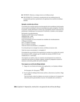■ REVISION. Detecta y corrige errores en el dibujo actual.
■ RECOVERAUTO. Controla la visualización de las notificaciones de
recuperación previas o posteriores a la apertura de un archivo de dibujo
dañado.
Ejemplo: revisión de archivos
La revisión de un archivo genera una descripción de los problemas relacionados
con los archivos de dibujo y de las recomendaciones para corregirlos. Al iniciar
la revisión, puede determinar si desea que el programa intente solucionar los
problemas a medida que los encuentra. El informe es similar a este ejemplo:
Revisando el encabezamiento
Nombre de DXF Valor actual Validación
PDMODE 990 - 2040
UCSFOLLOW 811 o 0
Se ha encontrado un error revisando las variables de encabezamiento
4 Bloques revisados
Fase 1 4 objetos revisados
Fase 2 4 objetos revisados
Total de errores encontrados 2, corregidos 2
Si se decantó por no corregir los errores, la última secuencia será:
Total de errores encontrados 2, corregidos 0
El resultado de una revisión de recuperación se escribe en un archivo de control
de revisiones (ADT), siempre que la variable de sistema AUDITCTL esté
establecida en 1 (activada).
Al recuperar un archivo, éste no conserva necesariamente los niveles de
coherencia del archivo de dibujo original, aunque El programa extraerá el
máximo contenido posible del archivo dañado.
Para reparar un archivo de dibujo dañado
1 Haga clic en el botón del menú de la aplicación y en Ayudas al dibujo
➤ Recuperar ➤ Recuperar.
2 En el cuadro de diálogo Seleccionar archivo, seleccione un archivo. Haga
clic en Abrir.
Tras la revisión, todos los objetos con errores se sitúan en el conjunto de
selección previo para facilitar el acceso. El resultado de la revisión se
266 | Capítulo 8 Reparación, restitución o recuperación de archivos de dibujo
Ofrecido por www.electromanuales.com
 