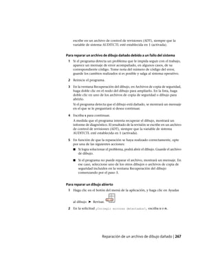 escribe en un archivo de control de revisiones (ADT), siempre que la
variable de sistema AUDITCTL esté establecida en 1 (activada).
Para reparar un archivo de dibujo dañado debido a un fallo del sistema
1 Si el programa detecta un problema que le impida seguir con el trabajo,
aparece un mensaje de error acompañado, en algunos casos, de su
correspondiente código. Tome nota del número de código del error,
guarde los cambios realizados si es posible y salga al sistema operativo.
2 Reinicie el programa.
3 En la ventana Recuperación del dibujo, en Archivos de copia de seguridad,
haga doble clic en el nodo del dibujo para ampliarlo. En la lista, haga
doble clic en uno de los archivos de copia de seguridad o dibujo para
abrirlo.
Si el programa detecta que el dibujo está dañado, se mostrará un mensaje
en el que se le preguntará si desea continuar.
4 Escriba s para continuar.
A medida que el programa intenta recuperar el dibujo, mostrará un
informe de diagnóstico. El resultado de la revisión se escribe en un archivo
de control de revisiones (ADT), siempre que la variable de sistema
AUDITCTL esté establecida en 1 (activada).
5 En función de que la reparación se haya realizado correctamente, opte
por una de las siguientes acciones:
■ Si logra solucionar el problema, podrá abrir el dibujo. Guarde el archivo
de dibujo.
■ Si el programa no puede reparar el archivo, mostrará un mensaje. En
ese caso, seleccione uno de los otros dibujos o archivos de copia de
seguridad incluidos en la ventana Recuperación del dibujo
comenzando por el paso 3.
Para reparar un dibujo abierto
1 Haga clic en el botón del menú de la aplicación, y haga clic en Ayudas
al dibujo ➤ Revisar.
2 En la solicitud ¿Corregir errores detectados?, escriba s o n.
Reparación de un archivo de dibujo dañado | 267
Ofrecido por www.electromanuales.com
 