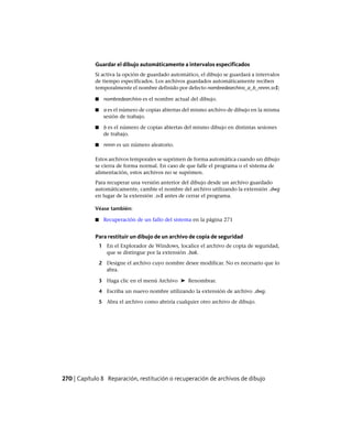 Guardar el dibujo automáticamente a intervalos especificados
Si activa la opción de guardado automático, el dibujo se guardará a intervalos
de tiempo especificados. Los archivos guardados automáticamente reciben
temporalmente el nombre definido por defecto nombredearchivo_a_b_nnnn.sv$;
■ nombredearchivo es el nombre actual del dibujo.
■ a es el número de copias abiertas del mismo archivo de dibujo en la misma
sesión de trabajo.
■ b es el número de copias abiertas del mismo dibujo en distintas sesiones
de trabajo.
■ nnnn es un número aleatorio.
Estos archivos temporales se suprimen de forma automática cuando un dibujo
se cierra de forma normal. En caso de que falle el programa o el sistema de
alimentación, estos archivos no se suprimen.
Para recuperar una versión anterior del dibujo desde un archivo guardado
automáticamente, cambie el nombre del archivo utilizando la extensión .dwg
en lugar de la extensión .sv$ antes de cerrar el programa.
Véase también:
■ Recuperación de un fallo del sistema en la página 271
Para restituir un dibujo de un archivo de copia de seguridad
1 En el Explorador de Windows, localice el archivo de copia de seguridad,
que se distingue por la extensión .bak.
2 Designe el archivo cuyo nombre desee modificar. No es necesario que lo
abra.
3 Haga clic en el menú Archivo ➤ Renombrar.
4 Escriba un nuevo nombre utilizando la extensión de archivo .dwg.
5 Abra el archivo como abriría cualquier otro archivo de dibujo.
270 | Capítulo 8 Reparación, restitución o recuperación de archivos de dibujo
Ofrecido por www.electromanuales.com
 