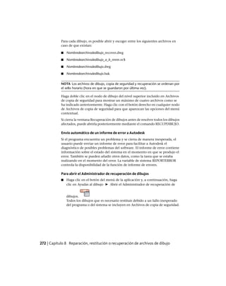 Para cada dibujo, es posible abrir y escoger entre los siguientes archivos en
caso de que existan:
■ Nombredearchivodedibujo_recover.dwg
■ Nombredearchivodedibujo_a_b_nnnn.sv$
■ Nombredearchivodedibujo.dwg
■ Nombredearchivodedibujo.bak
NOTA Los archivos de dibujo, copia de seguridad y recuperación se ordenan por
el sello horario (hora en que se guardaron por última vez).
Haga doble clic en el nodo de dibujo del nivel superior incluido en Archivos
de copia de seguridad para mostrar un máximo de cuatro archivos como se
ha indicado anteriormente. Haga clic con el botón derecho en cualquier nodo
de Archivos de copia de seguridad para que aparezcan las opciones del menú
contextual.
Si cierra la ventana Recuperación de dibujos antes de resolver todos los dibujos
afectados, puede abrirla posteriormente mediante el comando RECUPDIBUJO.
Envío automático de un informe de error a Autodesk
Si el programa encuentra un problema y se cierra de manera inesperada, el
usuario puede enviar un informe de error para facilitar a Autodesk el
diagnóstico de posibles problemas del software. El informe de error contiene
información sobre el estado del sistema en el momento en que se produjo el
error. También se pueden añadir otros datos, como la tarea que se estaba
realizando en el momento del error. La variable de sistema REPORTERROR
controla la disponibilidad de la función de informe de errores.
Para abrir el Administrador de recuperación de dibujos
■ Haga clic en el botón del menú de la aplicación y, a continuación, haga
clic en Ayudas al dibujo ➤ Abrir el Administrador de recuperación de
dibujos.
Todos los dibujos que es necesario restituir debido a un fallo inesperado
del programa o del sistema se incluyen en Archivos de copia de seguridad.
272 | Capítulo 8 Reparación, restitución o recuperación de archivos de dibujo
Ofrecido por www.electromanuales.com
 
