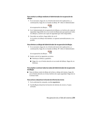 Para restituir un dibujo mediante el Administrador de recuperación de
dibujos
1 Si es necesario, haga clic en el botón del menú de la aplicación y, a
continuación, haga clic en Ayudas al dibujo ➤ Abrir el Administrador
de recuperación de dibujos.
2 En el Administrador de recuperación de dibujos, en Archivos de copia de
seguridad, haga doble clic en un nodo de dibujo para que aparezcan todos
los dibujos y archivos de copia de seguridad que estén disponibles.
3 Para abrir un archivo, haga doble clic en él.
Si el archivo de dibujo está dañado, se reparará automáticamente, si es
posible.
Para eliminar un dibujo del Administrador de recuperación de dibujos
1 Si es necesario, haga clic en el botón del menú de la aplicación y, a
continuación, haga clic en Ayudas al dibujo ➤ Abrir el Administrador
de recuperación de dibujos.
2 Realice una de las siguientes acciones:
■ Restituya el dibujo y guárdelo.
■ Haga clic con el botón derecho en un nodo del dibujo. Haga clic en
Eliminar.
Para ampliar o contraer todos los nodos del Administrador de recuperación
de dibujos
■ Vaya al último nodo de dibujo de la lista y, debajo del mismo, haga clic
con el botón derecho en el área Archivos de copia seguridad. Haga clic en
Contraer todo.
Para activar o desactivar la función de informe de errores
1 En la solicitud de comando, escriba reporterror.
2 Escriba 0 para desactivar la función de informe de errores o 1 para
activarla.
Recuperación de un fallo del sistema | 273
Ofrecido por www.electromanuales.com
 
