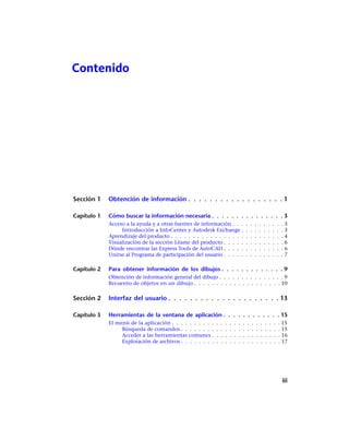 Contenido
Sección 1 Obtención de información . . . . . . . . . . . . . . . . . . 1
Capítulo 1 Cómo buscar la información necesaria . . . . . . . . . . . . . . . 3
Acceso a la ayuda y a otras fuentes de información . . . . . . . . . . . . 3
Introducción a InfoCenter y Autodesk Exchange . . . . . . . . . . 3
Aprendizaje del producto . . . . . . . . . . . . . . . . . . . . . . . . . . 4
Visualización de la sección Léame del producto . . . . . . . . . . . . . . 6
Dónde encontrar las Express Tools de AutoCAD . . . . . . . . . . . . . . 6
Unirse al Programa de participación del usuario . . . . . . . . . . . . . . 7
Capítulo 2 Para obtener información de los dibujos . . . . . . . . . . . . . 9
Obtención de información general del dibujo . . . . . . . . . . . . . . . 9
Recuento de objetos en un dibujo . . . . . . . . . . . . . . . . . . . . 10
Sección 2 Interfaz del usuario . . . . . . . . . . . . . . . . . . . . . 13
Capítulo 3 Herramientas de la ventana de aplicación . . . . . . . . . . . . 15
El menú de la aplicación . . . . . . . . . . . . . . . . . . . . . . . . . 15
Búsqueda de comandos . . . . . . . . . . . . . . . . . . . . . . . 15
Acceder a las herramientas comunes . . . . . . . . . . . . . . . . 16
Exploración de archivos . . . . . . . . . . . . . . . . . . . . . . . 17
iii
Ofrecido por www.electromanuales.com
 