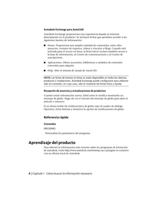 Autodesk Exchange para AutoCAD
Autodesk Exchange proporciona una experiencia basada en Internet
directamente en el producto. Se incluyen fichas que permiten acceder a las
siguientes fuentes de información:
■ Home. Proporciona una amplia variedad de contenidos, entre ellos
anuncios, consejos de expertos, vídeos y vínculos a blogs. Cuando está
activada para el acceso en línea, la ficha Inicio incluye también acceso a
la base de información, al Centro de comunicaciones y al Centro de
suscripciones.
■ Aplicaciones. Ofrece accesorios, bibliotecas y módulos de extensión
conocidos para adquirir.
■ Help. Abre el sistema de Ayuda de AutoCAD.
NOTA Las fichas de fuentes en línea no están disponibles en todos los idiomas,
productos e instalaciones. Autodesk Exchange puede configurarse para utilizarse
solo sin conexión, en cuyo caso, solo se muestran las fichas Inicio y Ayuda.
Recepción de anuncios y actualizaciones de productos
Cuando existe información nueva, InfoCenter le notifica mostrando un
mensaje de globo. Haga clic en el vínculo del mensaje de globo para abrir el
artículo o anuncio.
Si no desea recibir las notificaciones de globo vaya al cuadro de diálogo
Opciones, ficha Sistema y desactive la opción de notificaciones de globo.
Referencia rápida
Comandos
OPCIONES
Personaliza los parámetros del programa.
Aprendizaje del producto
Para obtener la información más reciente sobre los programas de formación
de Autodesk, visite http://www.autodesk.com/training-esp o póngase en contacto
con su oficina local de Autodesk.
4 | Capítulo 1 Cómo buscar la información necesaria
Ofrecido por www.electromanuales.com
 