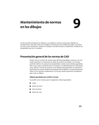 Mantenimiento de normas
en los dibujos
Es más sencillo interpretar los dibujos si se establecen ciertas normas que impidan las
incoherencias. Para ello, basta con establecer normas para los nombres de capas, los estilos
de cota y otros elementos, verificar los dibujos con tales normas y, finalmente, modificar las
propiedades que no se cumplan.
Presentación general de las normas de CAD
Puede crear un archivo de normas para definir propiedades comunes y de este
modo mantener la coherencia en todos los archivos de dibujo. Las normas
permiten definir un conjunto de propiedades comunes para objetos guardados
tales como capas y estilos de texto. El usuario o el administrador de CAD puede
crear, aplicar y revisar las normas en los dibujos para garantizar la coherencia.
Puesto que las normas facilitan la interpretación de dibujos, son particularmente
útiles en los entornos colaborativos en los que muchas personas contribuyen
para crear un dibujo.
Objetos guardados para verificar normas
Es posible crear normas para los siguientes objetos guardados:
■ Capas
■ Estilos de texto
■ Tipos de línea
■ Estilos de cota
9
275
Ofrecido por www.electromanuales.com
 