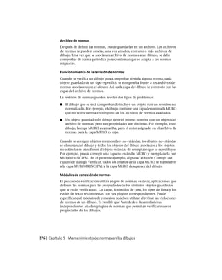 Archivo de normas
Después de definir las normas, puede guardarlas en un archivo. Los archivos
de normas se pueden asociar, una vez creados, con uno o más archivos de
dibujo. Una vez que se asocia un archivo de normas a un dibujo, se debe
comprobar de forma periódica para confirmar que se adapta a las normas
asignadas.
Funcionamiento de la revisión de normas
Cuando se verifica un dibujo para comprobar si viola alguna norma, cada
objeto guardado de un tipo específico se comprueba frente a los archivos de
normas asociados con el dibujo. Así, cada capa del dibujo se contrasta con las
capas del archivo de normas.
La revisión de normas pueden revelar dos tipos de problemas:
■ El dibujo que se está comprobando incluye un objeto con un nombre no
normalizado. Por ejemplo, el dibujo contiene una capa denominada MURO
que no se encuentra en ninguno de los archivos de normas asociados.
■ Un objeto guardado del dibujo tiene el mismo nombre que un objeto del
archivo de normas, pero sus propiedades son distintas. Por ejemplo, en el
dibujo, la capa MURO es amarilla, pero el color asignado en el archivo de
normas para la capa MURO es rojo.
Cuando se corrigen objetos con nombres no estándar, los objetos no estándar
se eliminan del dibujo y todos los objetos del dibujo asociados a los objetos
no estándar se transfieren al objeto estándar de reemplazo que se especifique.
Por ejemplo, puede corregir una capa no estándar MURO y reemplazarla con
MURO-PRINCIPAL. En el presente ejemplo, al pulsar el botón Corregir del
cuadro de diálogo Verificar, todos los objetos de la capa MURO se transfieren
a la capa MURO-PRINCIPAL y la capa MURO desaparece del dibujo.
Módulos de conexión de normas
El proceso de verificación utiliza plugins de normas; es decir, aplicaciones que
definen las normas para las propiedades de los distintos objetos guardados
que se están verificando. Las capas, los estilos de cota, los tipos de línea y los
estilos de texto se contrastan con sus plugins correspondientes. Puede
especificar qué módulos de conexión se deben utilizar al revisar las violaciones
de normas de un dibujo. Es posible que Autodesk o desarrolladores
independientes añadan plugins de normas que permitan verificar nuevas
propiedades de los dibujos.
276 | Capítulo 9 Mantenimiento de normas en los dibujos
Ofrecido por www.electromanuales.com
 