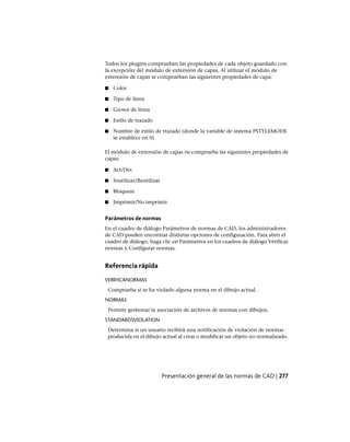 Todos los plugins comprueban las propiedades de cada objeto guardado con
la excepción del módulo de extensión de capas. Al utilizar el módulo de
extensión de capas se comprueban las siguientes propiedades de capa:
■ Color
■ Tipo de línea
■ Grosor de línea
■ Estilo de trazado
■ Nombre de estilo de trazado (donde la variable de sistema PSTYLEMODE
se establece en 0)
El módulo de extensión de capas no comprueba las siguientes propiedades de
capas:
■ Act/Des
■ Inutilizar/Reutilizar
■ Bloquear
■ Imprimir/No imprimir
Parámetros de normas
En el cuadro de diálogo Parámetros de normas de CAD, los administradores
de CAD pueden encontrar distintas opciones de configuración. Para abrir el
cuadro de diálogo, haga clic en Parámetros en los cuadros de diálogo Verificar
normas y Configurar normas.
Referencia rápida
VERIFICANORMAS
Comprueba si se ha violado alguna norma en el dibujo actual.
NORMAS
Permite gestionar la asociación de archivos de normas con dibujos.
STANDARDSVIOLATION
Determina si un usuario recibirá una notificación de violación de normas
producida en el dibujo actual al crear o modificar un objeto no normalizado.
Presentación general de las normas de CAD | 277
Ofrecido por www.electromanuales.com
 