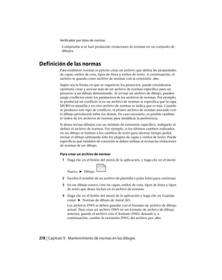 Verificador por lotes de normas
Comprueba si se han producido violaciones de normas en un conjunto de
dibujos.
Definición de las normas
Para establecer normas es preciso crear un archivo que defina las propiedades
de capas, estilos de cota, tipos de línea y estilos de texto. A continuación, el
archivo se guarda como archivo de normas con la extensión .dws.
Según sea la forma en que se organicen los proyectos, puede considerarse
oportuno crear y asociar más de un archivo de normas específico para un
proyecto a un dibujo determinado. Al revisar un archivo de dibujo, pueden
surgir conflictos entre los parámetros de los archivos de normas. Por ejemplo,
se producirá un conflicto si en un archivo de normas se especifica que la capa
MURO es amarilla y en otro archivo de normas se indica que es roja. Cuando
se produzca este tipo de conflicto, el primer archivo de normas asociado con
el dibujo prevalecerá sobre los demás. En caso necesario, es posible cambiar
el orden de los archivos de normas para modificar la preferencia.
Si desea revisar dibujos con un módulo de extensión específico, indíquelo al
definir el archivo de normas. Por ejemplo, si los últimos cambios realizados
en un dibujo se limitan a los cambios de texto para ahorrar tiempo podrá
revisar el dibujo utilizando sólo los plugins de capas y estilos de texto. Puede
especificar qué módulos de conexión se deben utilizar al revisar las violaciones
de normas de un dibujo.
Para crear un archivo de normas
1 Haga clic en el botón del menú de la aplicación, y haga clic en el menú
Nuevo ➤ Dibujo.
2 Escriba el nombre de un archivo de plantilla o pulse Intro para continuar.
3 En un dibujo nuevo, cree las capas, estilos de cota, tipos de línea y tipos
de texto que desee incluir en el archivo de normas.
4 Haga clic en el botón del menú de la aplicación y haga clic en Guardar
como ➤ Normas de dibujo de AutoCAD.
Los archivos DWS se deben guardar con el formato de archivo de dibujo
actual. Para crear un archivo DWS en un formato de archivo de dibujo
anterior, guarde el archivo con el formato DWG deseado y, a
continuación, cambie la extensión DWG del archivo por .dws.
278 | Capítulo 9 Mantenimiento de normas en los dibujos
Ofrecido por www.electromanuales.com
 