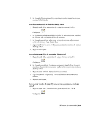 5 En el cuadro Nombre de archivo, escriba un nombre para el archivo de
normas. Pulse Guardar.
Para asociar un archivo de normas al dibujo actual
1 Haga clic en la ficha Administrar ➤ grupo Normas de CAD ➤
Configurar.
2 En el cuadro de diálogo Configurar normas, en la ficha Normas, haga clic
en el botón más (+) (Añadir archivo de normas).
3 En el cuadro de diálogo Seleccionar archivo de normas, seleccione un
archivo de normas. Haga clic en Abrir.
4 (Opcional) Repita los pasos 2 y 3 si desea asociar otros archivos de normas
al dibujo actual.
5 Haga clic en Aceptar.
Para eliminar un archivo de normas del dibujo actual
1 Haga clic en la ficha Administrar ➤ grupo Normas de CAD ➤
Configurar.
2 En el cuadro de diálogo Configurar normas, acceda a la ficha Normas y
seleccione el archivo de normas en el cuadro Archivos de normas asociados
al dibujo actual.
3 Haga clic en el botón X (Quitar archivo de normas).
4 (Opcional) Repita los pasos 2 y 3 si desea eliminar otros archivos de
normas.
5 Haga clic en Aceptar.
Para cambiar el orden de los archivos de normas asociados con el dibujo
actual
1 Haga clic en la ficha Administrar ➤ grupo Normas de CAD ➤
Configurar.
Definición de las normas | 279
Ofrecido por www.electromanuales.com
 