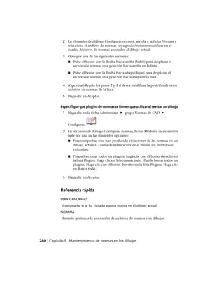 2 En el cuadro de diálogo Configurar normas, acceda a la ficha Normas y
seleccione el archivo de normas cuya posición desee modificar en el
cuadro Archivos de normas asociados al dibujo actual.
3 Opte por una de las siguientes acciones:
■ Pulse el botón con la flecha hacia arriba (Subir) para desplazar el
archivo de normas una posición hacia arriba en la lista.
■ Pulse el botón con la flecha hacia abajo (Bajar) para desplazar el
archivo de normas una posición hacia abajo en la lista.
4 (Opcional) Repita los pasos 2 y 3 si desea modificar la posición de otros
archivos de normas de la lista.
5 Haga clic en Aceptar.
Especifiquequépluginsdenormassetienenqueutilizaralrevisarundibujo
1 Haga clic en la ficha Administrar ➤ grupo Normas de CAD ➤
Configurar.
2 En el cuadro de diálogo Configurar normas, fichas Módulos de extensión
opte por una de las siguientes opciones:
■ Para comprobar si se han producido violaciones de las normas en un
dibujo, active la casilla de verificación de al menos un módulo de
extensión.
■ Para seleccionar todos los plugins, haga clic con el botón derecho en
la lista Plugins. Haga clic en Seleccionar todo. (Puede borrar todos los
plugins. Haga clic con el botón derecho en la lista Plugins. Haga clic
en Borrar todo.)
3 Haga clic en Aceptar.
Referencia rápida
VERIFICANORMAS
Comprueba si se ha violado alguna norma en el dibujo actual.
NORMAS
Permite gestionar la asociación de archivos de normas con dibujos.
280 | Capítulo 9 Mantenimiento de normas en los dibujos
Ofrecido por www.electromanuales.com
 