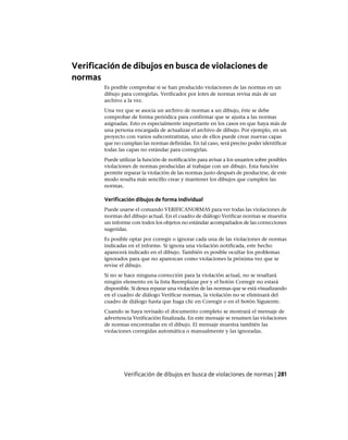 Verificación de dibujos en busca de violaciones de
normas
Es posible comprobar si se han producido violaciones de las normas en un
dibujo para corregirlas. Verificador por lotes de normas revisa más de un
archivo a la vez.
Una vez que se asocia un archivo de normas a un dibujo, éste se debe
comprobar de forma periódica para confirmar que se ajusta a las normas
asignadas. Esto es especialmente importante en los casos en que haya más de
una persona encargada de actualizar el archivo de dibujo. Por ejemplo, en un
proyecto con varios subcontratistas, uno de ellos puede crear nuevas capas
que no cumplan las normas definidas. En tal caso, será preciso poder identificar
todas las capas no estándar para corregirlas.
Puede utilizar la función de notificación para avisar a los usuarios sobre posibles
violaciones de normas producidas al trabajar con un dibujo. Esta función
permite reparar la violación de las normas justo después de producirse, de este
modo resulta más sencillo crear y mantener los dibujos que cumplen las
normas.
Verificación dibujos de forma individual
Puede usarse el comando VERIFICANORMAS para ver todas las violaciones de
normas del dibujo actual. En el cuadro de diálogo Verificar normas se muestra
un informe con todos los objetos no estándar acompañados de las correcciones
sugeridas.
Es posible optar por corregir o ignorar cada una de las violaciones de normas
indicadas en el informe. Si ignora una violación notificada, este hecho
aparecerá indicado en el dibujo. También es posible ocultar los problemas
ignorados para que no aparezcan como violaciones la próxima vez que se
revise el dibujo.
Si no se hace ninguna corrección para la violación actual, no se resaltará
ningún elemento en la lista Reemplazar por y el botón Corregir no estará
disponible. Si desea reparar una violación de las normas que se está visualizando
en el cuadro de diálogo Verificar normas, la violación no se eliminará del
cuadro de diálogo hasta que haga clic en Corregir o en el botón Siguiente.
Cuando se haya revisado el documento completo se mostrará el mensaje de
advertencia Verificación finalizada. En este mensaje se resumen las violaciones
de normas encontradas en el dibujo. El mensaje muestra también las
violaciones corregidas automática o manualmente y las ignoradas.
Verificación de dibujos en busca de violaciones de normas | 281
Ofrecido por www.electromanuales.com
 