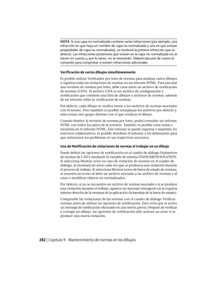NOTA Si una capa no normalizada contiene varias infracciones (por ejemplo, una
infracción en que haya un nombre de capa no normalizada y una en que existan
propiedades de capa no normalizada), se mostrará la primera infracción que se
detecte. Las infracciones posteriores que existan en la capa no normalizada no se
tienen en cuenta y, por lo tanto, no se mostrarán. Deberá ejecutar de nuevo el
comando para comprobar si existen infracciones adicionales.
Verificación de varios dibujos simultáneamente
Es posible utilizar Verificador por lotes de normas para analizar varios dibujos
y registrar todas las violaciones de normas en un informe HTML. Para ejecutar
una revisión de normas por lotes, debe crear antes un archivo de verificación
de normas (CHX). El archivo CHX es un archivo de configuración y
notificación que contiene una lista de dibujos y archivos de normas, además
de un informe sobre la verificación de normas.
Por defecto, cada dibujo se verifica frente a los archivos de normas asociados
con el mismo. Pero también es posible reemplazar los archivos por defecto y
seleccionar otro grupo distinto con el que verificar el dibujo.
Cuando finalice la revisión de normas por lotes, podrá consultar un informe
HTML con todos los datos de la revisión. También es posible crear notas e
incluirlas en el informe HTML. Este informe se puede exportar e imprimir. En
entornos colaborativos, es posible distribuir el informe a los delineantes para
que solucionen los problemas en sus respectivas secciones.
Uso de Notificación de violaciones de normas al trabajar en un dibujo
Puede definir las opciones de notificación en el cuadro de diálogo Parámetros
de normas de CAD y mediante la variable de sistema STANDARDSVIOLATION.
Si selecciona Mostrar aviso en caso de violación de normas en el cuadro de
diálogo, se mostrará un aviso cada vez que se produzca una violación durante
el proceso de trabajo. Si selecciona Mostrar icono de barra de estado de normas,
se muestra un icono al abrir un archivo asociado a un archivo de normas y al
crear o modificar objetos no normalizados.
Por defecto, si no se encuentra un archivo de normas asociado o si se produce
una violación durante el trabajo, aparece un mensaje emergente en la esquina
inferior derecha de la ventana de la aplicación (la bandeja de la barra de estado).
Compruebe las violaciones de las normas con el cuadro de diálogo Verificar
normas antes de utilizar las opciones de notificación. Esto evita que se active
un mensaje de notificación efectuado en una sesión previa. Después de verificar
y corregir un dibujo, las opciones de notificación sólo activan un aviso si se
produce una nueva violación.
282 | Capítulo 9 Mantenimiento de normas en los dibujos
Ofrecido por www.electromanuales.com
 