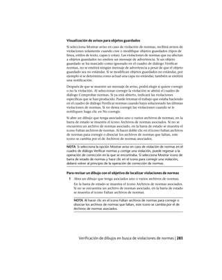 Visualización de avisos para objetos guardados
Si selecciona Mostrar aviso en caso de violación de normas, recibirá avisos de
violaciones solamente cuando cree o modifique objetos guardados (tipos de
línea, estilos de texto, capas y cotas). Las violaciones de normas que no afectan
a objetos guardados no emiten un mensaje de advertencia. Si un objeto
guardado se ha marcado como ignorado en el cuadro de diálogo Verificar
normas, no se emitirá ningún mensaje de advertencia a pesar de que el objeto
guardado sea no estándar. Si se modifican objetos guardados no estándar, por
ejemplo si se determina como actual una capa no estándar, también se emitirá
una notificación.
Después de que se muestre un mensaje de aviso, podrá elegir si quiere corregir
o no la violación. Al seleccionar corregir la violación se abrirá el cuadro de
diálogo Comprobar normas. Si ya está abierto, indicará las violaciones
específicas que se han producido. Puede retomar el trabajo que estaba haciendo
en el cuadro de diálogo Verificar normas cuando haya solucionado las últimas
violaciones de normas. Si no desea corregir las violaciones cuando se le
notifiquen haga clic en No corregir.
Si abre un dibujo que tenga asociados uno o varios archivos de normas, en la
barra de estado se muestra el icono Archivos de normas asociados. Si no se
encuentra un archivo de normas asociado, en la barra de estado se muestra el
icono Faltan archivos de normas. Al hacer doble clic en el icono Faltan archivos
de normas para corregir o disociar los archivos de normas que faltan, este
icono se cambia por el de Archivos de normas asociados.
NOTA Si selecciona la opción Mostrar aviso en caso de violación de normas en el
cuadro de diálogo Verificar normas y corrige una violación, puede regresar a la
operación de corrección en la que se encontraba. Si selecciona Mostrar icono de
barra de estado de normas y hace clic en el icono para corregir una violación,
deberá volver al principio de la operación de corrección de normas.
Para revisar un dibujo con el objetivo de localizar violaciones de normas
1 Abra un dibujo que tenga asociados uno o varios archivos de normas.
En la barra de estado se muestra el icono Archivos de normas asociados.
Si no se encuentra un archivo de normas asociado, en la barra de estado
se muestra el icono Faltan archivos de normas.
NOTA Al hacer clic en el icono Faltan archivos de normas para corregir o
disociar los archivos de normas que faltan, este icono se cambia por el de
Archivos de normas asociados.
Verificación de dibujos en busca de violaciones de normas | 283
Ofrecido por www.electromanuales.com
 