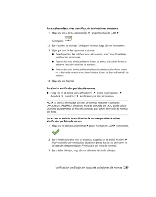 Para activar o desactivar la notificación de violaciones de normas
1 Haga clic en la ficha Administrar ➤ grupo Normas de CAD ➤
Configurar.
2 En el cuadro de diálogo Configurar normas, haga clic en Parámetros.
3 Opte por una de las siguientes acciones:
■ Para desactivar las notificaciones de normas, seleccione Desactivar
notificación de normas.
■ Para recibir una notificación en forma de aviso, seleccione Mostrar
aviso en caso de violación de normas.
■ Para recibir una notificación mediante la presentación de un icono
en la barra de estado, seleccione Mostrar icono de barra de estado de
normas.
4 Haga clic en Aceptar.
Para iniciar Verificador por lotes de normas
■ Haga clic en el menú Inicio (Windows) ➤ Todos los programas ➤
Autodesk ➤ AutoCAD ➤ Verificador por lotes de normas.
NOTA Si se inicia Verificador por lotes de normas mediante el comando
DWGCHECKSTANDARDS desde una línea de comando del DOS, puede utilizar
una serie de parámetros de línea de comando para definir la revisión de normas
por lotes.
Para crear un archivo de verificación de normas que deberá utilizar
Verificador por lotes de normas
1 Haga clic en la ficha Administrar ➤ grupo Normas de CAD ➤ Comprobar.
2 En el Verificador por lotes de normas, haga clic en el menú Archivo ➤
Nuevo archivo de verificación. (También puede hacer clic en Nuevo en
la barra de herramientas del Verificador por lotes de normas.)
3 En la ficha Dibujos, haga clic en el botón + (Añadir dibujo).
Verificación de dibujos en busca de violaciones de normas | 285
Ofrecido por www.electromanuales.com
 