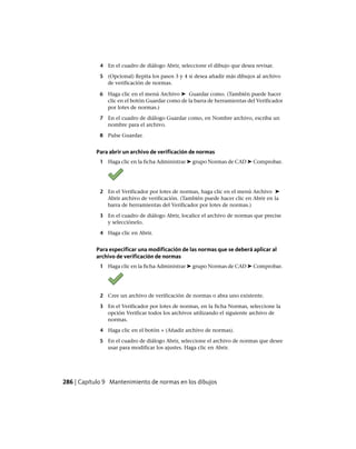 4 En el cuadro de diálogo Abrir, seleccione el dibujo que desea revisar.
5 (Opcional) Repita los pasos 3 y 4 si desea añadir más dibujos al archivo
de verificación de normas.
6 Haga clic en el menú Archivo ➤ Guardar como. (También puede hacer
clic en el botón Guardar como de la barra de herramientas del Verificador
por lotes de normas.)
7 En el cuadro de diálogo Guardar como, en Nombre archivo, escriba un
nombre para el archivo.
8 Pulse Guardar.
Para abrir un archivo de verificación de normas
1 Haga clic en la ficha Administrar ➤ grupo Normas de CAD ➤ Comprobar.
2 En el Verificador por lotes de normas, haga clic en el menú Archivo ➤
Abrir archivo de verificación. (También puede hacer clic en Abrir en la
barra de herramientas del Verificador por lotes de normas.)
3 En el cuadro de diálogo Abrir, localice el archivo de normas que precise
y selecciónelo.
4 Haga clic en Abrir.
Para especificar una modificación de las normas que se deberá aplicar al
archivo de verificación de normas
1 Haga clic en la ficha Administrar ➤ grupo Normas de CAD ➤ Comprobar.
2 Cree un archivo de verificación de normas o abra uno existente.
3 En el Verificador por lotes de normas, en la ficha Normas, seleccione la
opción Verificar todos los archivos utilizando el siguiente archivo de
normas.
4 Haga clic en el botón + (Añadir archivo de normas).
5 En el cuadro de diálogo Abrir, seleccione el archivo de normas que desee
usar para modificar los ajustes. Haga clic en Abrir.
286 | Capítulo 9 Mantenimiento de normas en los dibujos
Ofrecido por www.electromanuales.com
 