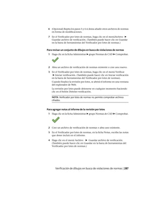 6 (Opcional) Repita los pasos 5 y 6 si desea añadir otros archivos de normas
en forma de modificaciones.
7 En el Verificador por lotes de normas, haga clic en el menúArchivo ➤
Guardar archivo de verificación. (También puede hacer clic en Guardar
en la barra de herramientas del Verificador por lotes de normas.)
Para revisar un conjunto de dibujos en busca de violaciones de normas
1 Haga clic en la ficha Administrar ➤ grupo Normas de CAD ➤ Comprobar.
2 Abra un archivo de verificación de normas existente o cree uno nuevo.
3 En el Verificador por lotes de normas, haga clic en el menú Verificar
➤ Iniciar verificación. (También puede hacer clic en Iniciar verificación
en la barra de herramientas del Verificador por lotes de normas).
Cuando finalice la revisión por lotes, se abrirá el informe en una ventana
del explorador de Web.
La revisión por lotes puede detenerse en cualquier momento haciendo
clic en el botón Detener verificación.
NOTA Verificador por lotes de normas no permite comprobar archivos
cifrados.
Para agregar notas al informe de la revisión por lotes
1 Haga clic en la ficha Administrar ➤ grupo Normas de CAD ➤ Comprobar.
2 Cree un archivo de verificación de normas o abra uno existente.
3 En el Verificador por lotes de normas, en la ficha Notas, escriba las notas
que desee incluir en el informe.
4 Haga clic en el menú Archivo ➤ Guardar archivo de verificación.
(También puede hacer clic en Guardar en la barra de herramientas del
Verificador por lotes de normas.)
Verificación de dibujos en busca de violaciones de normas | 287
Ofrecido por www.electromanuales.com
 