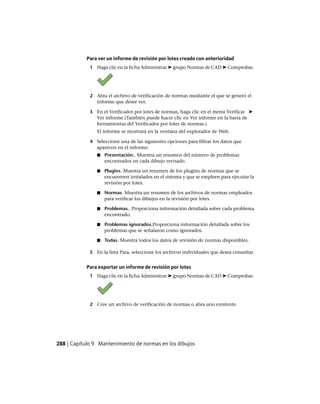 Para ver un informe de revisión por lotes creado con anterioridad
1 Haga clic en la ficha Administrar ➤ grupo Normas de CAD ➤ Comprobar.
2 Abra el archivo de verificación de normas mediante el que se generó el
informe que desee ver.
3 En el Verificador por lotes de normas, haga clic en el menú Verificar ➤
Ver informe.(También puede hacer clic en Ver informe en la barra de
herramientas del Verificador por lotes de normas.)
El informe se mostrará en la ventana del explorador de Web.
4 Seleccione una de las siguientes opciones para filtrar los datos que
aparecen en el informe:
■ Presentación.. Muestra un resumen del número de problemas
encontrados en cada dibujo revisado.
■ Plugins. Muestra un resumen de los plugins de normas que se
encuentren instalados en el sistema y que se empleen para ejecutar la
revisión por lotes.
■ Normas. Muestra un resumen de los archivos de normas empleados
para verificar los dibujos en la revisión por lotes.
■ Problemas.. Proporciona información detallada sobre cada problema
encontrado.
■ Problemas ignorados.Proporciona información detallada sobre los
problemas que se señalaron como ignorados.
■ Todas. Muestra todos los datos de revisión de normas disponibles.
5 En la lista Para, seleccione los archivos individuales que desea consultar.
Para exportar un informe de revisión por lotes
1 Haga clic en la ficha Administrar ➤ grupo Normas de CAD ➤ Comprobar.
2 Cree un archivo de verificación de normas o abra uno existente.
288 | Capítulo 9 Mantenimiento de normas en los dibujos
Ofrecido por www.electromanuales.com
 