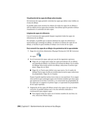 Visualización de las capas de dibujo seleccionadas
El Conversor de capas permite controlar las capas que deben estar visibles en
el área de dibujo.
Es posible optar entre mostrar los objetos de todas las capas de un dibujo o
sólo los objetos de las capas seleccionadas. Esta última opción permite verificar
visualmente el contenido de tales capas.
Limpieza de capas sin referencia
Con el Conversor de capas puede limpiar (suprimir) todas las capas sin
referencias de un dibujo.
Por ejemplo, es posible que se deseen eliminar las capas sin referencia e
innecesarias que contenga un dibujo. Al reducir el número de capas de un
dibujo, se facilita en gran medida el trabajo con el resto de las capas.
Para convertir las capas de un dibujo a los parámetros de la capa estándar
1 Haga clic en la ficha Administrar ➤ grupo Normas de CAD ➤ Conversor
de capas.
2 En el Conversor de capas, opte por una de las siguientes opciones:
■ Haga clic en Cargar para cargar las capas procedentes de un dibujo,
una plantilla de dibujo o un archivo de normas de dibujo. En el cuadro
de diálogo Seleccionar archivo de dibujo, seleccione el archivo que
desee. Haga clic en Abrir.
■ Haga clic en Nueva para definir una capa nueva. En el cuadro de
diálogo Nueva capa, escriba un nombre para la nueva capa y seleccione
las propiedades. Haga clic en Aceptar.
El paso 2 puede repetirse tantas veces como se crea oportuno. Si se cargan
otros archivos que contengan capas con el mismo nombre que otras capas
que aparezcan en la lista Convertir a, se conservarán las propiedades de
las capas que se cargaron en primer lugar y se ignorarán las propiedades
de las capas repetidas.
3 Asignación de las capas del dibujo actual a las capas a las que se desea
convertir. Es posible utilizar uno o los dos métodos indicados a
continuación para asignar capas:
■ Para asignar todas las capas con el mismo nombre de una lista a la
otra, seleccione Mismo mapa.
290 | Capítulo 9 Mantenimiento de normas en los dibujos
Ofrecido por www.electromanuales.com
 