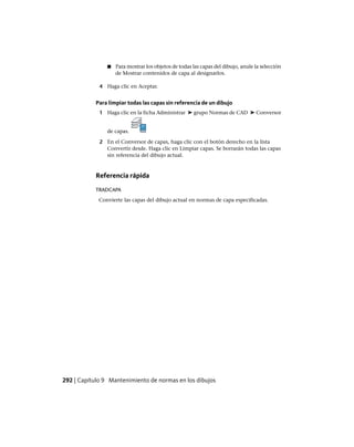 ■ Para mostrar los objetos de todas las capas del dibujo, anule la selección
de Mostrar contenidos de capa al designarlos.
4 Haga clic en Aceptar.
Para limpiar todas las capas sin referencia de un dibujo
1 Haga clic en la ficha Administrar ➤ grupo Normas de CAD ➤ Conversor
de capas.
2 En el Conversor de capas, haga clic con el botón derecho en la lista
Convertir desde. Haga clic en Limpiar capas. Se borrarán todas las capas
sin referencia del dibujo actual.
Referencia rápida
TRADCAPA
Convierte las capas del dibujo actual en normas de capa especificadas.
292 | Capítulo 9 Mantenimiento de normas en los dibujos
Ofrecido por www.electromanuales.com
 