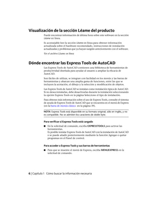 Visualización de la sección Léame del producto
Puede encontrar información de última hora sobre este software en la sección
Léame en línea.
Es aconsejable leer la sección Léame en línea para obtener información
actualizada sobre el hardware recomendado, instrucciones de instalación
actualizadas y problemas que ya hayan surgido anteriormente con el software.
Ver el archivo Léame en línea
Dónde encontrar las Express Tools de AutoCAD
Las Express Tools de AutoCAD contienen una biblioteca de herramientas de
productividad diseñada para ayudar al usuario a ampliar la eficacia de
AutoCAD.
Son fáciles de utilizar, se integran con facilidad en los menús y las barras de
herramientas y abarcan una amplia gama de funciones, entre las que se
incluyen la acotación, el dibujo y la selección y modificación de objetos.
Las Express Tools de AutoCAD se instalan como instalación típica de AutoCAD.
Si no desea instalarlas, debe desactivarlas durante la instalación seleccionando
la opción Express Tools en la página Seleccione el tipo de instalación.
Para obtener más información sobre el uso de Express Tools, consulte el sistema
de ayuda de Express Tools de AutoCAD que se encuentra en el menú de Express
(en la barra de menús clásica en la página 39).
NOTA Express Tools está disponible en su formato original, sólo en inglés, y no
es compatible. No se admiten los caracteres de doble byte.
Para verificar si Express Tools está cargado
■ En la solicitud de comando, escriba EXPRESSTOOLS para activar las
herramientas.
Es posible instalar Express Tools de AutoCAD con la instalación de AutoCAD
o se puede añadir posteriormente mediante la función Agregar o quitar
programas en el Panel de control.
Para acceder a Express Tools y sus barras de herramientas
■ Para que se muestre el menú de Express, escriba MENUEXPRESS en la
solicitud de comando.
6 | Capítulo 1 Cómo buscar la información necesaria
Ofrecido por www.electromanuales.com
 
