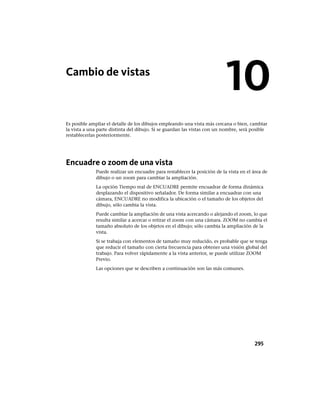 Cambio de vistas
Es posible ampliar el detalle de los dibujos empleando una vista más cercana o bien, cambiar
la vista a una parte distinta del dibujo. Si se guardan las vistas con un nombre, será posible
restablecerlas posteriormente.
Encuadre o zoom de una vista
Puede realizar un encuadre para restablecer la posición de la vista en el área de
dibujo o un zoom para cambiar la ampliación.
La opción Tiempo real de ENCUADRE permite encuadrar de forma dinámica
desplazando el dispositivo señalador. De forma similar a encuadrar con una
cámara, ENCUADRE no modifica la ubicación o el tamaño de los objetos del
dibujo, sólo cambia la vista.
Puede cambiar la ampliación de una vista acercando o alejando el zoom, lo que
resulta similar a acercar o retirar el zoom con una cámara. ZOOM no cambia el
tamaño absoluto de los objetos en el dibujo; sólo cambia la ampliación de la
vista.
Si se trabaja con elementos de tamaño muy reducido, es probable que se tenga
que reducir el tamaño con cierta frecuencia para obtener una visión global del
trabajo. Para volver rápidamente a la vista anterior, se puede utilizar ZOOM
Previo.
Las opciones que se describen a continuación son las más comunes.
10
295
Ofrecido por www.electromanuales.com
 